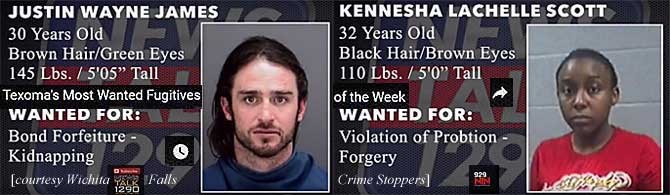 justkenn.jpg Texoma's most wanted fugitives of the week: Justin Wayne James, 30, brown hair green eyes, 145 lbs, 5'5", bond forfeiture, kidnapping; Kennesha Lachelle Scott, 32, black hair, brown eyes, 110 lbs, 5'0", violation of probtion (sic), forgery (Wichita Falls Crime Stoppers)