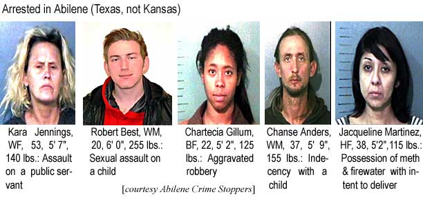 Arrested in Abilene (Texas, not Kansas): Kara Jennings, WF, 53, 5'7", 140 lbs, assault on a public servant; Robert Best, WM, 20, 6'0", 255 lbs, sexual assault on a child; Chartecia Gillum, BF, 22, 5'2", 125 lbs, aggravated robbery; Chanse Anders, WM, 37, 5'9", 155 lbs, indecency with a child; Jacqueline Martinez, HF, 38, 5'2", 115 lbs, possession of meth and firewater with intent to deliver (Abilene Crime Stoppers)