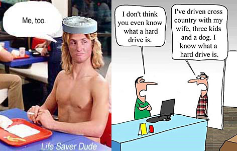 lifehard.jpg Life Saver Dude "I don't think y ou even know what a hard drive is," "I've driven cross country with my wife,threekids and a dog; I know what a hard drive is" Life Saver Dude: "Me, too"