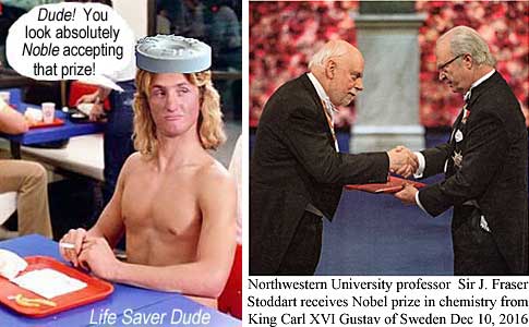 lifenobl.jpg Life Saver Dude: Dude! You look absolutely Noble accepting that prize! (Northwestern University professor Sir J. Fraser Stoddart received Nobel price in chemistry from King Car XVI Gustaf of Sweden Dec. 10, 2016)