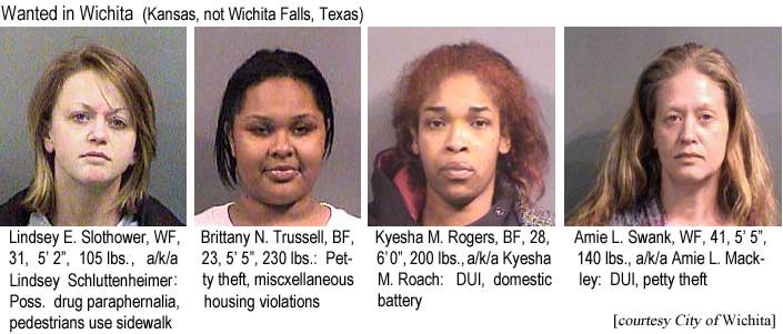 Wanted in Wichita (Kansas, not Wichita Falls, Texas): Lindsey E. Slothowere, WF, 31, 5'2", 105 lbs, a/k/a Lindsey Schluttenheimer, poss. drug paraphernalia, pedestrians use sidewalk; Brittany N. Trussell, BF, 23, 5'5", 230 lbs, petty theft, miscellaneous housing violations; Kyesha M. Rogers, BF, 28, 6'0", 200 lbs, a/k/a Kyesha M. Roach, DUI, domestic battery; Amie L. Swank, WF, 41, 5'5", 140 lbs, a/k/a Amie L. Mackley, DUI, petty theft (City of Wichita)