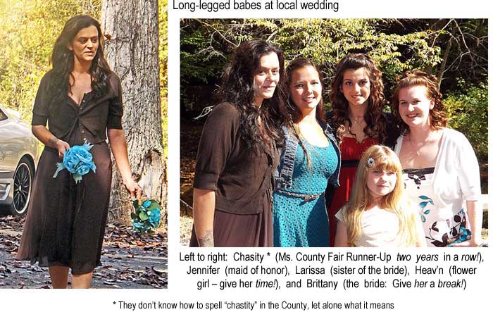 Long-legged babes at local wedding: Chasity * (Ms. County Fair Runner-Up two years in a row), Jennifer (maid of honor), Larissa (sister of the bride), Heav'n (flower girl; give her time), and Brittany (the bride: Give her a break!); * They don't know how to spell "chastity" in the County, let alone what it means