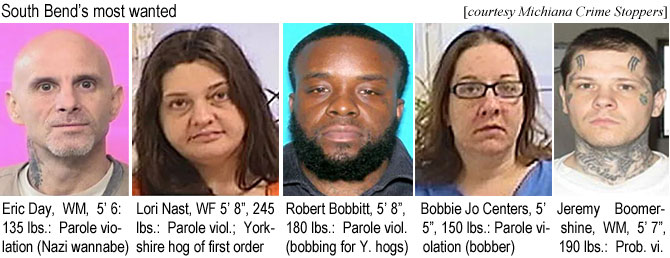 lorinast.jpg South Bend's most wanted: Eric Day, WM, 5'6", 135 lbs, parole violation (Nazi wannabe); Lori Nast, WF, 5'8", 245 lbs, parole viol., Yokshire hog of first order; Robert Bobbitt 5' 8", 180 lbs. parole viol. (bobbing for Y. hogs); Bobbie Jo Centers, 5'5" 150 lbs, parole iolation (bobber); Jeremy Bommershine, WM, 5'7", 190 lbs, prob. vi. (Michiana Crime Stoppers)