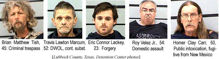 Brian Matthew Tish, 45, criminal trespass; Travis Lawton Marcum, 52, DWOL, cont. subst.; Eric Connor Lackey, 23, forgery; Roy Velez Jr., 54, domestic assault; Homer Clay Carr, 50, public intox., fugitive from New Mexico (Lubbock County, Texas, Detention Center photos)
