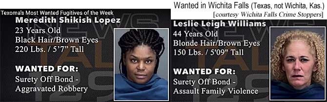 mereleih.jpg Wanted in Wichita Falls (Texas, not Wichita, Kas.) Meredith (Wichita Falls Crime Stoppers) Meredith Shikish Lopez, 23, black hair, brown eyes, 220 lbs, 5'7", surety off bond, aggravated robbery; Leslie Leigh Williams, 44, blonde hair, blue eyes, 150 lbs, 5'9", surety off bond, assault family violence