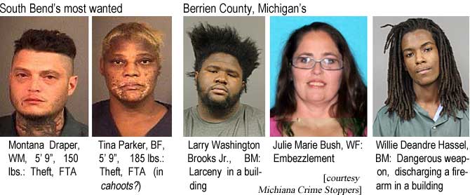 South Bend's most wanted: Montana Draper, WM, 5'9", 150 lbs, theft, FTA; Tina Parker, BF, 5'9", 185 lbs, theft, FTA (in cahoots?); Larry Washington Brooks Jr., BM, larceny in a building; Julie Marie Bush, WF, embezzlement; Willie Deandre Hassel, BM, dangerous weapon, discharging a firearm in a building (Michiana Crime Stoppers)