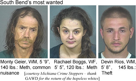 montygei.jpg South Bend's most wanted: Monty Geier, WM, 5'9", 140 lbs, meth, common nuisance; Rachael Boggs, WF, 5'5", 120 lbs, meth; Devin Rios, WM, 5'8", 145 lbs, theft (Michiana Crimes Stoppers - thank GAWD for the return of the hopeless whites)