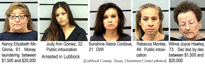 Arrested in Lubbock: Nancy Elizabeth McGinnis, 61, money laundering between $1,500 and $20,000; Judy Ann Gomez, 32, public intoxication; Sunshine Alexis Cordova, 21, DWI; Rebecca Montes, 44, public intoxication; Wilma Joyce Hawley, 73, Sec doc by dec between $1,500 and $20,000 (Lubbock County Texas Detention Center photos)