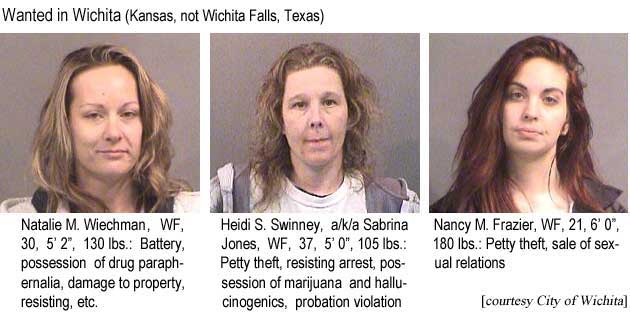 Wanted in Wichita (Kansas, not Wichita Falls, Texas): Natalie M. Wiechman, WF, 30, 5'2", 130 lbs, battery, possession of drug paraphernalia, damage to property, resisting, etc.; Heidi S. Swinney, a/k/a Sabrina Jones, WF, 37, 5'0", 105 lbs, petty theft, resisting arrest possession of marijuana and hallucinogenics, probation violation; Nancy M. Frazier, WF, 21, 6'0", 180 lbs, petty theft, sale of sexual relations (City of Wichita)