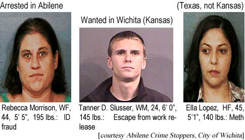 Arrested in Abilene (Texas, not Kansas): Rebecca Morrison, WF, 44, 5'5", 195 lbs, ID fraud; Ella Lopez, HF, 45, 5'1", 140 lbs, meth; Wanted in Wichita (Kansas): Tanner D. Slusser, WM, 24, 6'0", 145 lbs, escape from work release (Abilene Crime Stoppers, City of Wichita)