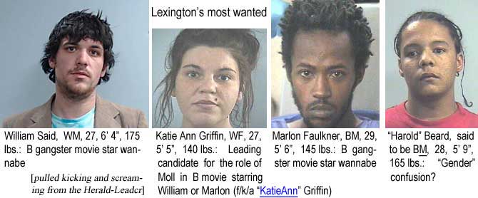saidmarl.jpg Lexington's most wanted: William Said, WM, 27, 6'4", 175 lbs, B gangster movie star wannabe; Katie Ann Griffin, WF, 27, 5'5", 140 lbs, leading candidate for the role of moll in B movie starring William or Marlon (f/k/a "KatieAnn" Griffin); Marlon Faulkner, BM, 29, 5'6", 145 lbs, B gangster movie star wannabe; "Harold" Beard, said to be BM, 28, 5'9", 165 lbs, "gender" confustion? (pulled kicking and screaming from the Herald-Leader)