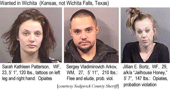 sarahser.jpg Wanted in Wichita (Kansas, not Wichita Falls, Texas): Sarah Kathleen Patterson, WF, 23, 5'1", 120 lbs, tattoos on left leg and right hand, opiates; Sergey Vladimirovich Arkov, WM, 27, 5'11", 210 lbs, flee and elude, prob. viol.; Jillian e. Bortz, WF, 29, a/k/a 'Jailhouse Honey,' 5'7", 147 lbs, opiates, probation violation (Sedgwick County Sheriff)