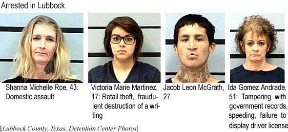 Arrested in Lubbock: Shanna Michelle Roe, 43, domestic assault; Victoria Marie Martinez, 17, retail theft, fraudulent destruction of a writing; Jacob Leon McGrath, 27; Ida Gomez Andrade, 51, tampering with goverment records, speeding, failure to display driver license (Lubbock County, Texas, Detention Center photos)