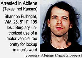 Arrested in Abilene (Texas, not Kansas): Shannon Fulbright, WM, 28, 5'11", 195 lbs, burglary, unauthorized use of a motor vehicle, too pretty to be locked up in the men's ward (Abilene Crime Stoppers)