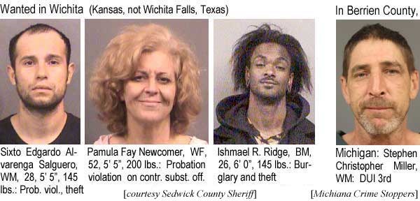 sixtopam.jpg Wanted in Wichita (Kansas, not Wichita Falls, Texas): Sixto Edgardo Alvarenga-Guerero, WM, 28, 5'5", 145 lbs, prob viol theft; Pamula Fay Newcomer, WF, 52, 5'5", 200 lbs, probation violation on contr. subst. off.; Ishmael R. Ridge, BM, 26, 6'0", 145 lbs, burglary and theft (Sedgwick County Sheriff); in Berrien County, Michigan: Stephen Christopher Miller, DUI 3rd (Michiana Crime Stoppers)