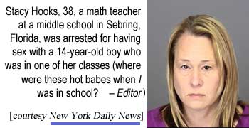 Stacy Hooks, 38, a math teacher at a middle school in Sebring, Florida, was arrested for having sex with a 14-year-old boy who was in one of her classes (where were these hot babes when I was in school? - Editor) (New York Daily News)
