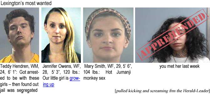 teddyjen.jpg Lexington's most wanted: Teddy Hendren, 24, WM, 6'1", got arrested to be with these girls, then found out jail was segregated; Jennifer Owens, WF, 28, 5'3", 120 lbs, our little girl is growing up; Mary Smith, WF, 29, 5'6", 104 lbs, hot Jumanji monkey sex; [Ciearra Foster] you met her last week (pulled kicking and screaming from the Herald-Leader)