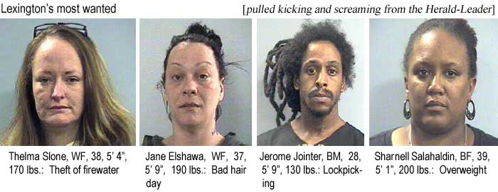 Lexington's most wanted (pulled kicking and screaming from the Herald-Leader): Thelma Slone, 38, 5'4", 170 lbs, theft of firewater; Jane Elshawa, WF, 37, 5'9", 190 lbs, bad hair day; Jerome Jointer, BM, 28, 5'9", 130 lbs, lockpicking; Sharnell Salahaldin, BF, 39, 5'1", 200 lbs, overweight