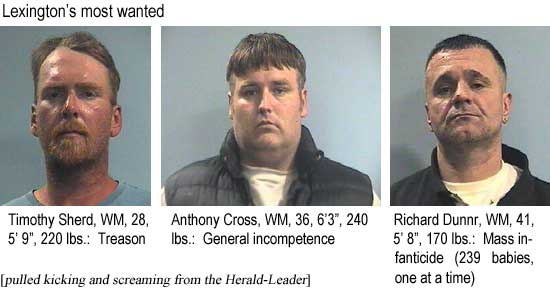 Lexington's most wanted: Timothy Sherd, WM, 28, 5'9", 220 lbs, treason; Anthony Cross, WM, 36, 6'3", 240 lbs, general incompetence; Richard Dunnr, WM, 41, 5'8", 170 lbs, mass infanticide (239 babies, one at a time) (pulled kicking and screaming from the Herald-Leader)