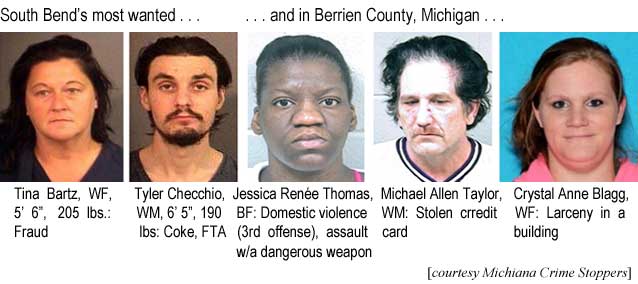 South Bend's most wanted: Tina Bartz, WF. 5'6", 205 lbs, fraud; Tyler Checchio, WM, 6'5", 190 lbs, coke, FTA; and in Berrien County, Michigan: Jessica Renée Thomas, BF, Domestic violence (3rd offense), assault with a dangerous weapon; Michael Allen Taylor, WM, stolen credit card; Crystal Anne Blagg, WF, larceny in a building (Michiana Crime Stoppers)