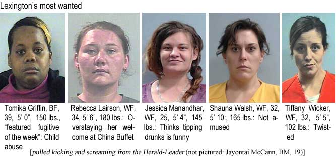 tomikreb.jpg Lexington's most wanted: Tomika Griffin, BF, 39, 5'0", 150 lbs, 'featured fugitive of the week,' child abuse; Rebecca Lairson, WF, 34, 5'6", 180 lbs, overstaying her welcome at China Buffet; Jessica Manandhar, WF, 25, 5'4", 145 lbs, thinks tipping drunks is funny; Shauna Walsh, WF, 32, 5'10", 165 lbs, not amused; Tiffany Wicker, WF, 32, 5'5", 102 lbs, twisted (pulled kicking and screaming from the Herald-Leader; not pictured Jayonytai McCann, BF, 19)