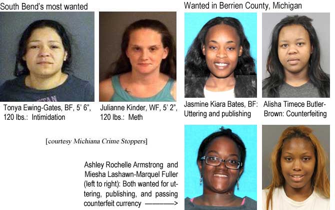 tonyajul.jpg South Bend's most wanted: Tonya Ewing-Gates, BF, 5'6", 120 lbs, intimidation; Julianne Kinder, WF, 5'2", 120 lbs, meth (Michiana Crime Stoppers); Wanted in Berrien County, Michigan: Jasmine Kiara Bates, BF, uttering and publishing; Alisha Timece Butler-Brown, counterfeiting; Ashley Rochelle Armstrong and Miesha Lashawn-Marquel Fuller, both wanted for uttering, publishing, and passing counterfeit currency