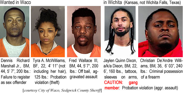 tyramack.jpg Wanted in Waco: Dennis Richard Marshall Jr., BM, 44, 5'7", 200 lbs, failure to register as sex offender; Tyra A. McWilliams, BF, 22, 4'11" (not including her hair), 125 lbs, probation violation (theft); Fred Wallace III, BM, 54, 6'0", 165 lbs, off bail (aggravated assault, nonfamily gun); in Wichita (Kansas, not Wichita Falls, Texas); Jaylen Quinn Dixon a/k/a Dieon, BM, 22, 6', 160 lbs, tattoos, sleeves on arms, caution: gang member: probation violation (aggr. assault); Christian De'Andre Williams, BM, 36, 6'3", 240 lbs, criminal possession of a firearm (City of Waco, Sedgwick County Sheriff)