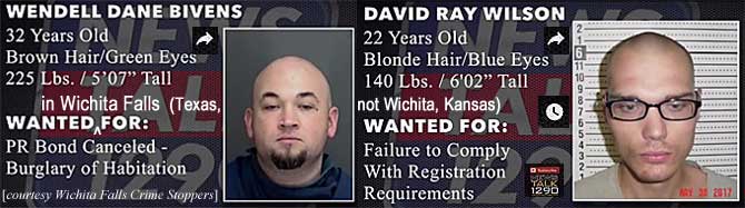 wendelda.jpg Wanted in Wichita Falls (Texas, not Wichita, Kansas): Wendell Dane Bivens, 32, brown hair green eyes, 225 lbs, 5'7", PR bond canceled, burglary of habitation; David Ray Wilson, 22, blonde hair blue eyes, 140 lbs, 6'2", failure to comply with registration requirements (Wichita Falls Crime Stoppers)