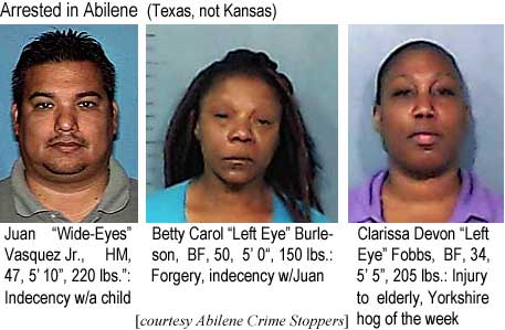 wideeyes.jpg Arrested in Abilene (Texas, not Kansas): Juan "Wide Eyes" Vasquez Jr., HM, 47, 5'10", 220 lbs, indecency w/a child; Betty Carol "Left Eye" Burleson, BF, 50, 5'0", 150 lbs, forgery, indecency w/ Juan; Clarissa Devon "Left Eye" Fobbs, BF, 34, 5'5", 205 lbs, injury to elderly, Yorkshire hog of the week (Abilene Crime Stoppers)