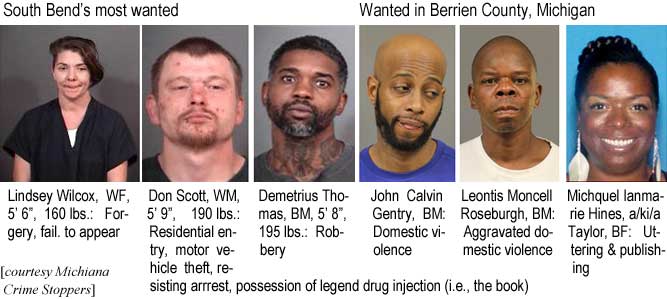 wilcoxgr.jpg South Bend's most wanted: Lindsey Wilcox, WF, 5'6", 160 lbs, forgery, fail. to appear; Don Scott, WM, 5'9", 190 lbs, residential entry, motor vehicle theft, resisting arrest, possession of legend drug injection (i.e., the book); Demetrius Thomas, BM, 5'8", 195 lbs, robbery; Wanted in Berrien County, Michigan: John Calvin Gentry, BM, domestic violence; Leontis Moncell Roseburgh, BM, aggravated domestic violence; Michquel Ianmarie Hines, a/k/a Taylor, BF, uttering & publishing (Michiana Crime Stoppers)