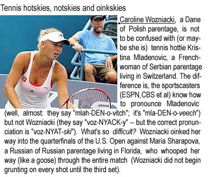 Tennis hotskies, notskies and oinkskies: Caroline Wozniacki, a Dane of Polish parentage, is not to be confused with (or maybe she is) tennis hottie Kristina Mladenovic, a Frenchnwoman of Serbian parentage living in Switzerland; the difference is, the sportscasters (ESPN, CBS et al) know how to pronounce Mladenovic (well, almost, they say "mlah-DEN-o-vitch"; it's "mlah-DEN-o-veech") but not Wozniacki (they say "voz-NYACK-y," but the correct pronunciation is "voz-NYAT-ski"). What's so difficult? Wozniacki oinked her way into the quarterfinals of the U.S. Open agains Maria Sharapova, a Russian of Russian parentage living in Florida, who whooped her way (like a goose) through the entire match (Wozniacki did not begin grunting on every shot until the third set)