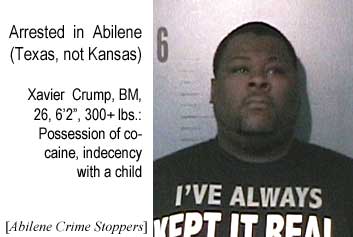 Arrested in Abilene (Texas, not Kansas): Xavier Crump,BM, 26, 6'2", 300+ lbs, possession of cocaine, indecency with a child (Abilene Crime Stoppers)
