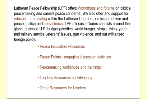 Lutheran Peace Fellowship (LPF) offers Workshops and forums on biblical peacemaking and current peace concerns. We also offer and support for education and dialog within the Lutheran Churches on issues of war and peace; justice and nonviolence. At present, LPF´s focus is on hunger and poverty advocacy; training volunteers in meal programs and food banks; and on providing resources on national issues and international relations.