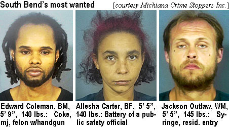 alleshac.jpg South Bend's most wanted (Michiana Crime Stoppers Inc.) Edward Coleman, BM, 5'9", 140 lbs, coke, mj, felon w/handgun; Allesha Carter, BF, 5'5", 140 lbs, battery of a public safety official; Jackson Outlaw, WM, 5'5", 145 lbs, syringe, resid. entry
