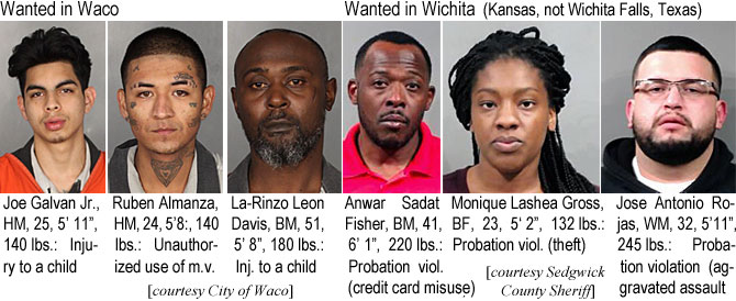 almanzan.jpg Wanted in Waco: Joe Galvan Jr., HM, 25, 5'11", 140 lbs, injury to a child, Ruben Almanza, HM, 24, 5'8", 140 lbs, unauthorized use of m.v.; La-Rinzo Leon  Davis, BM, 51, 5'8", 180 lbs, inj. to a child; Wanted in  Wichita (Kansas, not Wichita Falls, Texas): Anwar Sadat Fisher, BM, 41, 6'1", 220 lbs, probation viol. (credit card misuse); Monique Lashea Gross, BF, 23, 5'2", 132 lbs, probation viol. (theft); Jose Antonio Rojas, WM, 32, 5'11", 245 lbs, probation violation (aggravated assault (City of Waco, Sedgwick County Sheriff)
