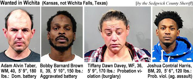 alvtaber.jpg Wanted in Wichita (Kansas, not Wichita Falls, Texas) (by the Sedgwick County Shetiff): Adam Alvin Taber, WM, 40, 5'9", 180 lbs, dom. battery; Bobby Barnard Brown II, 39, 5'10", 150 lbs, aggravated battery; Tiffany Dawn Davey, WF, 36, 5'9", 170 lbs, probation violation (burglary); Joshua Contrial Harris, BM, 20, 5'6", 120 lbs, prob. viol. (ag. assault)