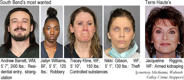 andrewba.jpg South Bend's most wanted: Andrew  Barrett, WM, 5'7", 200 lbs, residential entry, strangulation; Jailyn Williams, BF, 5'5", 120 lbs, robbery; Tracey Kline, WF, 5'10", 150 lbs, controlled substances; Nikki Gibson, WF, 5'1", 130 lbs, theft: Terre Haute's: Jacqueline Riggins, WF, armed kidnapping (Michiana, Wabash Valley Crime Stoppers)