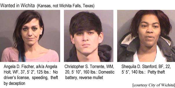 Wanted in Wichita (Kansas, not Wichita Falls, Texas): Angela D. Fischer, a/ki/a Angela Holt, WF, 37, 5'2", 125 lbs, no driver's license, speeding, theft by deception; Christopher S. Torrente, WM, 20, 5'10", 160 lbs, domestic battery, reverse mullet; Shequila D. Stanford, BF, 22, 5'5", 140 lbs, petty theft (City of Wichita)