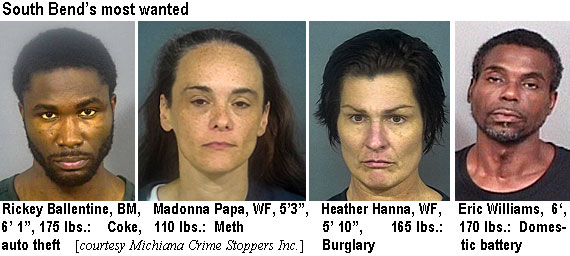 ballentn.jpg South Bend's most wanted: Rickey Ballentine, BM, 6'1", 175 lbs, coke, auto theft; Madonna Papa, WF, 5'3", 110 lbs,meth; Heather Hanna, WF, 5'10", 165 lbs, burglary; Eric Williams, 6', 170 lbs, domestic battery (Michiana Crime Stoppers Inc.)