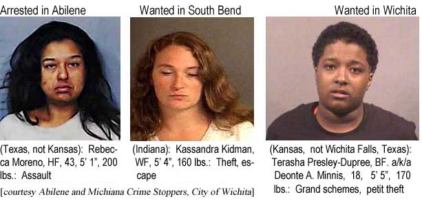 beccalic.jpg Arrested in Abilene (Texas, not Kansas): Rebecca Moreno, HF, 43, 5'1", 200 lbs, assault; Wanted in South Bend (Indiana): Kassandra Kidman, WF, 5'4", 160 lbs, theft, escape; Wanted in Wichita (Kansas, not Wichita Falls, Texas: Terasha Presley-Dupree, BF, a/k/a Deonte A. Minnis, 18, 5'5", 170 lbs, grand schemes, petit theft (Abilene and Michiana Crime Stoppers, City of Wichita)