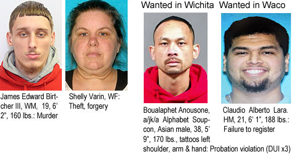 birtcher.jpg James Edward Birtcher III, WM, 19, 6'2", 160 lbs, murder; Shelly Varin, WF, theft, forgery; Wanted in Wichita: Boualphet Anousone a/k/a Alphabet Soupcon, Asian male, 38, 5'9", 170 lbs, tattoos left shoulder, arm & hand, probation violation (DUIx3); Wanted in Waco, Claudio Alberto Lara, HM, 21, 6'1", 188 lbs, failure to register
