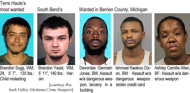 brandons.jpg Terre Haute's most wanted: Brrandon Sugg, WM, 24, 5'7", 135 lbs, child molesting; South Bend's: Brandon Yazel, WM, 5'11", 140 lbs, heroin; Wanted in Berrien County, Michigan: Devontae Germain Jones, BM, assault w/a dangerous weapon, larceny in a building; Ishmael Kwakou Dixon, BM, assault w/a dangerous weapon, stolen credit card; Ashley Camille Allen, BF, assault w/a dangerous weapon (Wabash Valley, Michiana Crime Stoppers)