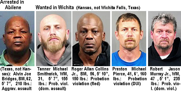 bridgesal.Arrested in Abilene (not Texas, not Kansas) Alvin Joe Bridges, BM, 62, 5'7", 210 lbs, aggrav. assault); Tanner Michael Smithbrick, WM, 31, 5'7", 155 lbs, prob. viol. (dom. assault); Roger Allan Collins Jr.,BM, 56, 5'10", 150 lbs, probation violation (fled); Preston Michael Pierce, 41, 6', 160 lbs, probation violation (DUI); Robert Jason Murray Jr., WM, 47, 5' '1", 235 lbs, prob. viol. (dom.viol.)