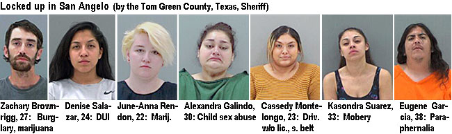 brownrig.jpg Locked up in San Angelo (by the Tom Green County, Texas, Sheriff): Zachary Brownrigg, 27, burglary, marijuana; Denise Salazar, 24, DUI; June-Anna Rendon, 22, marij.; Alexandra Gallindo, 30, child sex abuse; Cassedy Montelongo, 23, driv. w/o lic., seat bilt; Kasondra Suarez, 33, mobery; Eugene Garcia, 38, paraphernalia