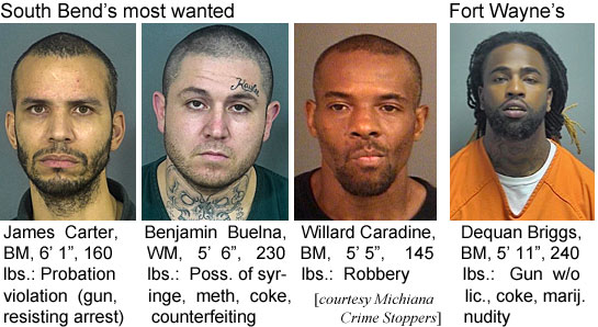 buelnabn.jpg South Bend's most wanted: James Carter, BM, 6'1", 160 lbs, probation violation (gun, resisting arrest); Benjamin Buelna, WM, 5'6", 230 lbs, poss. of syringe, meth, coke, counterfeiiting; Willard Caradine, BM, 5'5", 145 lbs, robbery; Fort Wayne's: Dequan Briggs, BM, 5'11", 240 lbs, gun w/o lic., coke, marij., nudity (Michiana Crime Stoppers)