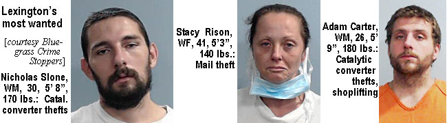 catalyti.jpg Lexington's most wanted (Bluegrass Crime Stoppers): Nicholas Slone, WM, 30, 5'8", 170 lbs, catal. converter thefts; Stacy Rison, WF, 41, 5'3", 140 lbs, mail theft; Adam Carter, WM, 26, 5'9", 180 lbs, catalytic converter thefts, shoplifting