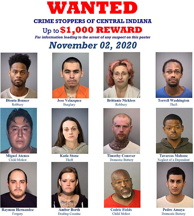 cenindcs.jpg WANTED Crime Stoppers of Central Indiana, up to $1,000 reward, for information leading to the arrest of any suspect on this poster, November 02, 2020, Dionta Bonner, robbery; Jose Velazquez, burglary; Britanie Nickless, robbery; Terrell Washington, theft; Miguel Atenco, child molest; Katie Stone, theft; Timothy Conover, domestic battery; Tavaress Mahone, neglect of a dependent; Raymon Hernandez, forgery; Amber Borth, dealing cocaine; Cedric Fields, child molest; Pedro Amaya, domestic battery