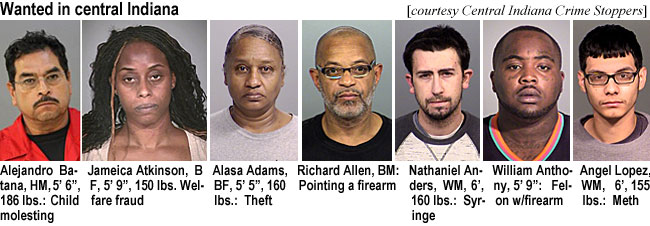 centrin1.jpg Wanted in central Indiana (Central Indiana Crime Stoppers): Alejandro Batana, HM, 5'6", 186 lbs, child molesting; Jameica Atkinson, BF, 5'9", 150 lbs, welfare fraud; Alasa Adams, BF, 5'5", 160 lbs, theft; Richard Allen, BM, pointing a firearm; Nathaniel Anders, WM, 6', 160 lbs, syringe; William Anthony, 5'9", felon w/firearm; Angel Lopez, WM, 6', 155 lbs, meth