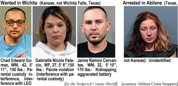chadedwd.jpg Wanted in Wichita (Kansas, not Wichita Falls Texas): Chad Edward Gomez, WM, 42, 5'11", 150 lbs, parental custoday interference, interference with LEO; Gabrielle NicolePalacio, WF, 27, 5'6", 150 lbs, parole violation (interference with parental custody); Jaime Ramiro Cervantes, WM, 32, 5'10", 170 lbs, kidnapping aggravated battery by the Sedgwick County Sheriff); Arrested in Abilene (Texas, not Kansas): Unidentified (Abilene Crime Stoppers)