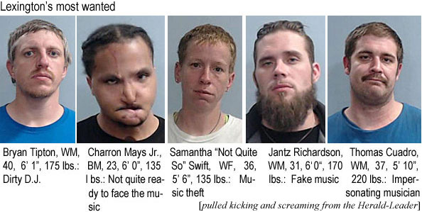 charronm.jpg Bryan Tipton, WM, 40, 6'1", 175 lbs, dirty D.J.; Charron Mays Jr., BM, 23, 6'0", 135 lbs, not quite ready to face the music; Samantha "Not Quite So" Swift, WF, 36, 5'6", 135 lbs, music theft; Jantz Richaardson, WM, 31, 6'0", 170 lbs, fake music; Thomas Cuadro, WM, 37, 5'10", 220 lbs, impersonating musician (pulled kicking and screaming from the Herald-Leader)